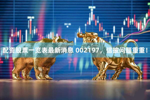 配资股票一览表最新消息 002197，信披问题重重！