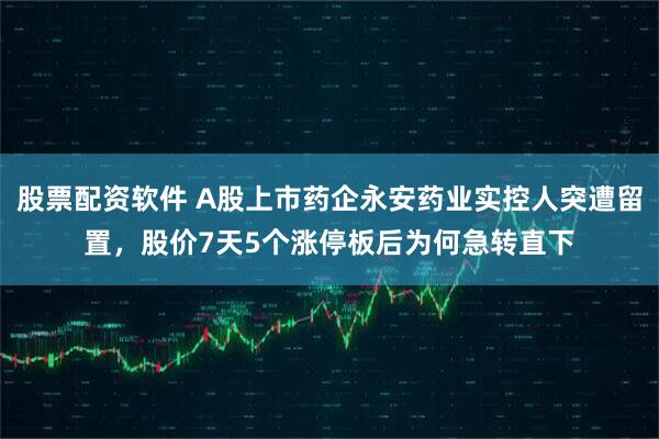 股票配资软件 A股上市药企永安药业实控人突遭留置，股价7天5个涨停板后为何急转直下