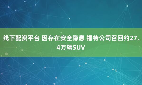 线下配资平台 因存在安全隐患 福特公司召回约27.4万辆SUV