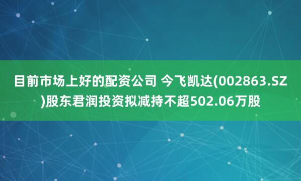 目前市场上好的配资公司 今飞凯达(002863.SZ)股东君润投资拟减持不超502.06万股