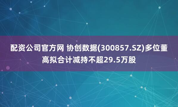 配资公司官方网 协创数据(300857.SZ)多位董高拟合计减持不超29.5万股
