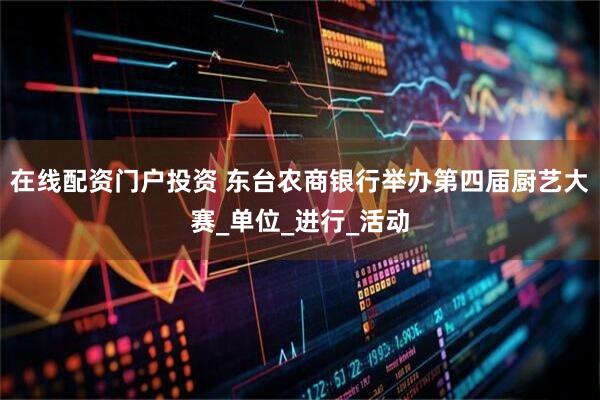 在线配资门户投资 东台农商银行举办第四届厨艺大赛_单位_进行_活动