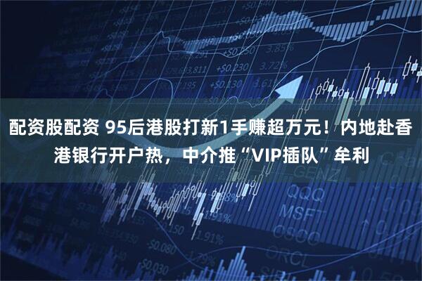 配资股配资 95后港股打新1手赚超万元！内地赴香港银行开户热，中介推“VIP插队”牟利