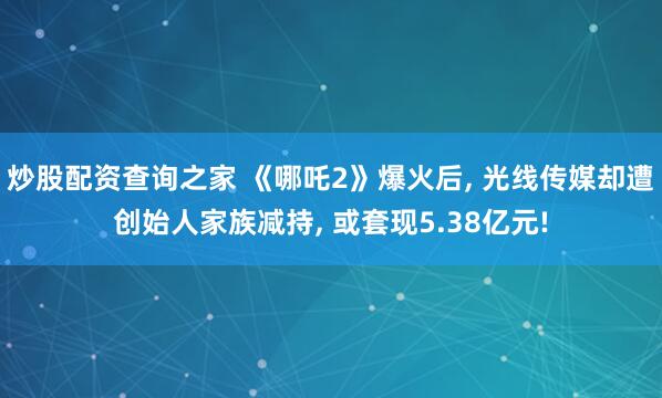 炒股配资查询之家 《哪吒2》爆火后, 光线传媒却遭创始人家族减持, 或套现5.38亿元!
