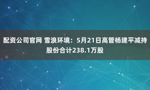 配资公司官网 雪浪环境：5月21日高管杨建平减持股份合计238.1万股