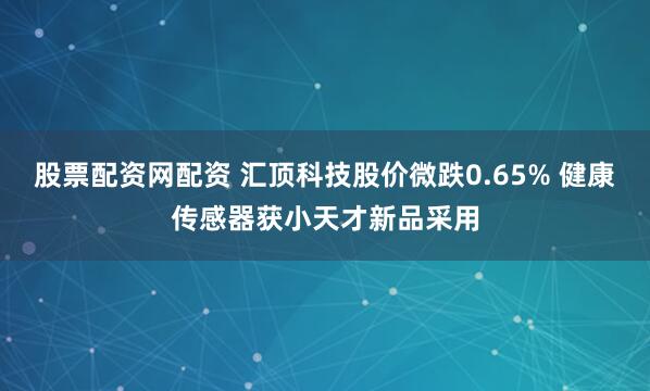 股票配资网配资 汇顶科技股价微跌0.65% 健康传感器获小天才新品采用