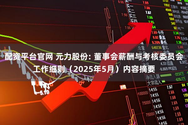 配资平台官网 元力股份: 董事会薪酬与考核委员会工作细则（2025年5月）内容摘要
