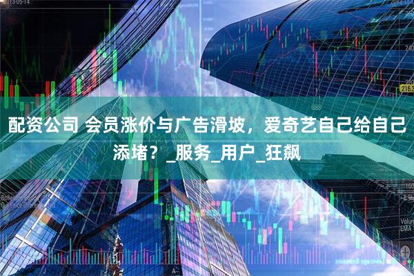 配资公司 会员涨价与广告滑坡，爱奇艺自己给自己添堵？_服务_用户_狂飙