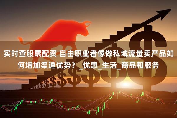 实时查股票配资 自由职业者像做私域流量卖产品如何增加渠道优势？_优惠_生活_商品和服务