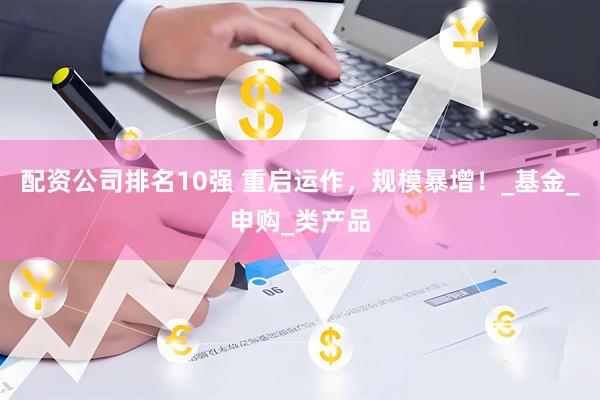 配资公司排名10强 重启运作，规模暴增！_基金_申购_类产品