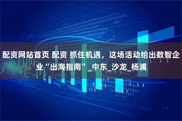 配资网站首页 配资 抓住机遇，这场活动给出数智企业“出海指南”_中东_沙龙_杨浦