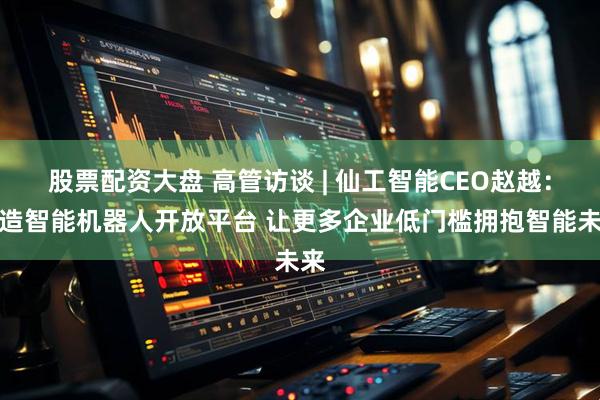 股票配资大盘 高管访谈 | 仙工智能CEO赵越：打造智能机器人开放平台 让更多企业低门槛拥抱智能未来