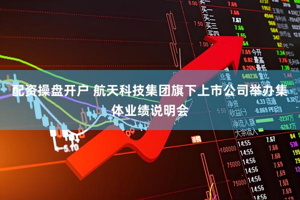 配资操盘开户 航天科技集团旗下上市公司举办集体业绩说明会