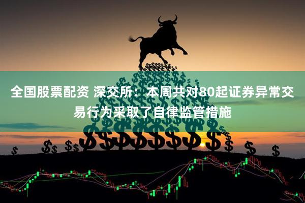 全国股票配资 深交所：本周共对80起证券异常交易行为采取了自律监管措施