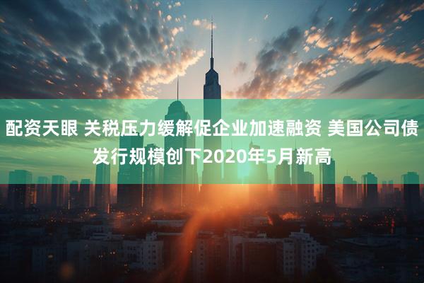 配资天眼 关税压力缓解促企业加速融资 美国公司债发行规模创下2020年5月新高