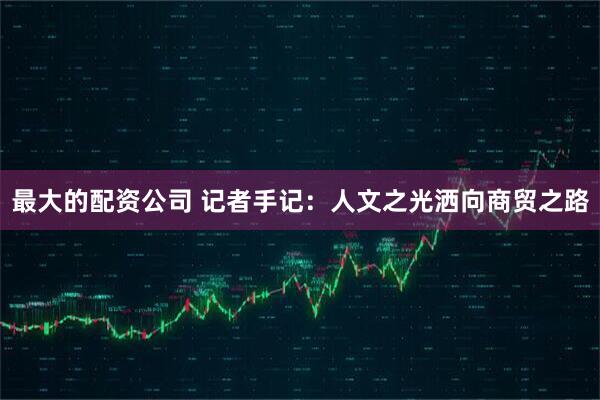 最大的配资公司 记者手记：人文之光洒向商贸之路