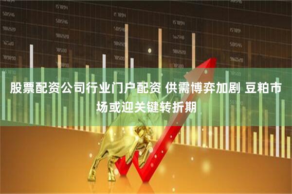 股票配资公司行业门户配资 供需博弈加剧 豆粕市场或迎关键转折期