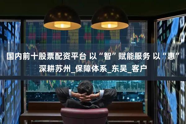 国内前十股票配资平台 以“智”赋能服务 以“惠”深耕苏州_保障体系_东吴_客户