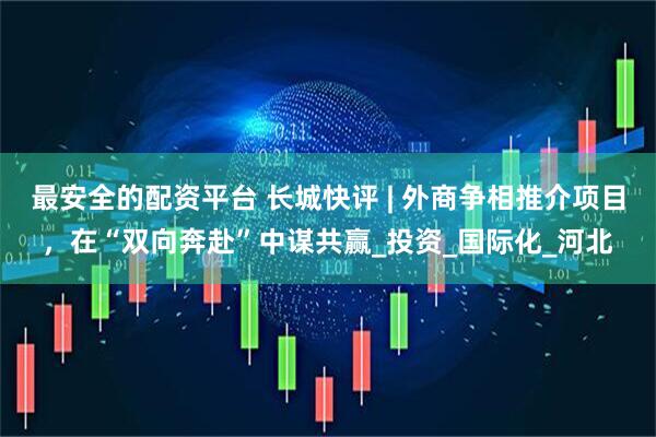 最安全的配资平台 长城快评 | 外商争相推介项目，在“双向奔赴”中谋共赢_投资_国际化_河北