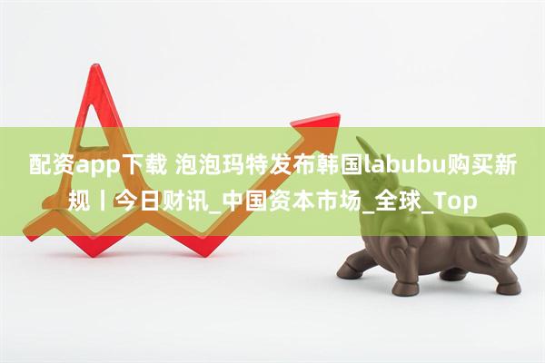 配资app下载 泡泡玛特发布韩国labubu购买新规丨今日财讯_中国资本市场_全球_Top