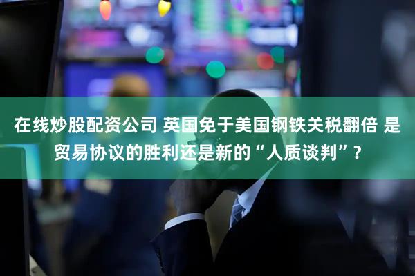 在线炒股配资公司 英国免于美国钢铁关税翻倍 是贸易协议的胜利还是新的“人质谈判”？