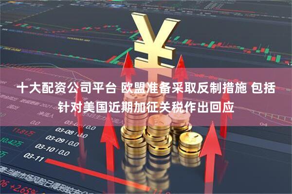 十大配资公司平台 欧盟准备采取反制措施 包括针对美国近期加征关税作出回应