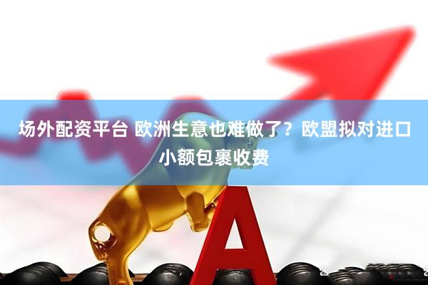 场外配资平台 欧洲生意也难做了？欧盟拟对进口小额包裹收费