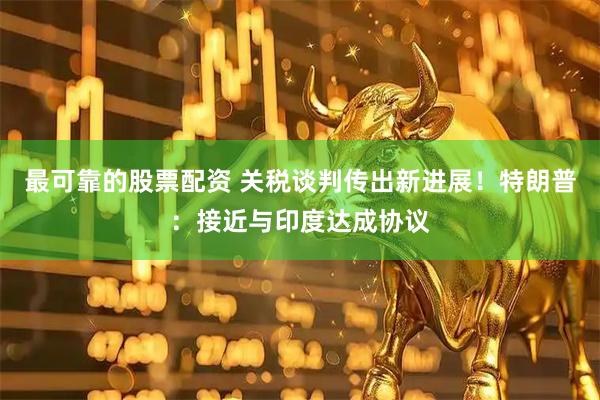 最可靠的股票配资 关税谈判传出新进展！特朗普：接近与印度达成协议