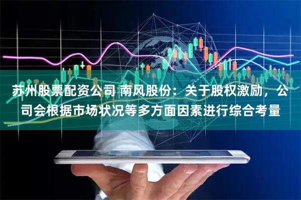 苏州股票配资公司 南风股份：关于股权激励，公司会根据市场状况等多方面因素进行综合考量
