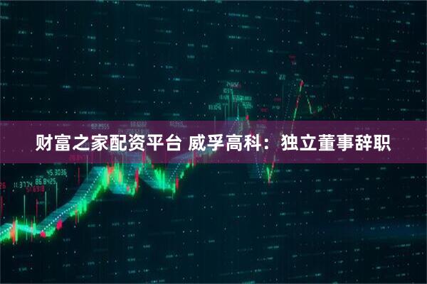 财富之家配资平台 威孚高科：独立董事辞职