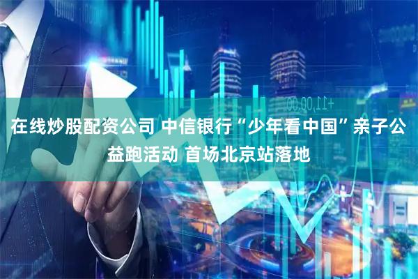 在线炒股配资公司 中信银行“少年看中国”亲子公益跑活动 首场北京站落地