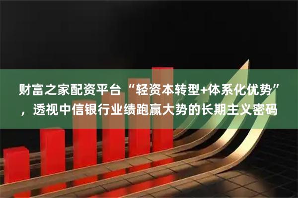 财富之家配资平台 “轻资本转型+体系化优势”，透视中信银行业绩跑赢大势的长期主义密码