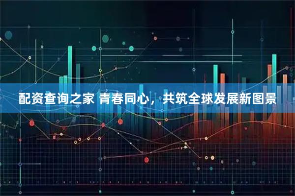 配资查询之家 青春同心，共筑全球发展新图景