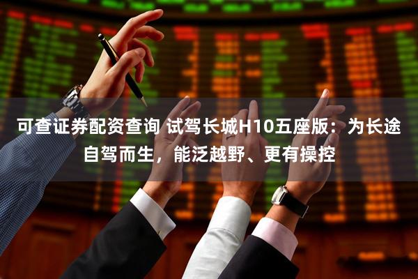 可查证券配资查询 试驾长城H10五座版：为长途自驾而生，能泛越野、更有操控