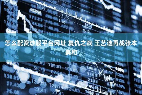 怎么配资炒股平台网址 复仇之战 王艺迪再战张本美和