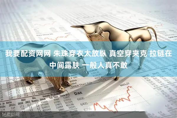 我要配资网网 朱珠穿衣太放纵 真空穿夹克 拉链在中间露肤 一般人真不敢