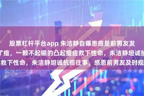 股票杠杆平台app 朱洁静自曝患癌是前男友发现的：他发现我胸口长了痘，一颗不起眼的凸起痘痘救下性命，朱洁静坦诚抗癌往事，感恩前男友及时规劝